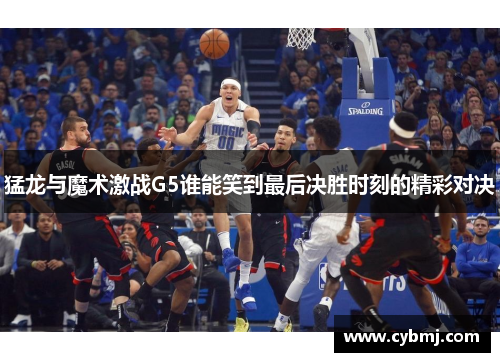猛龙与魔术激战G5谁能笑到最后决胜时刻的精彩对决