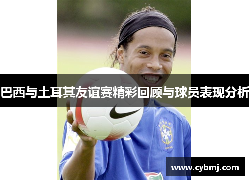 巴西与土耳其友谊赛精彩回顾与球员表现分析